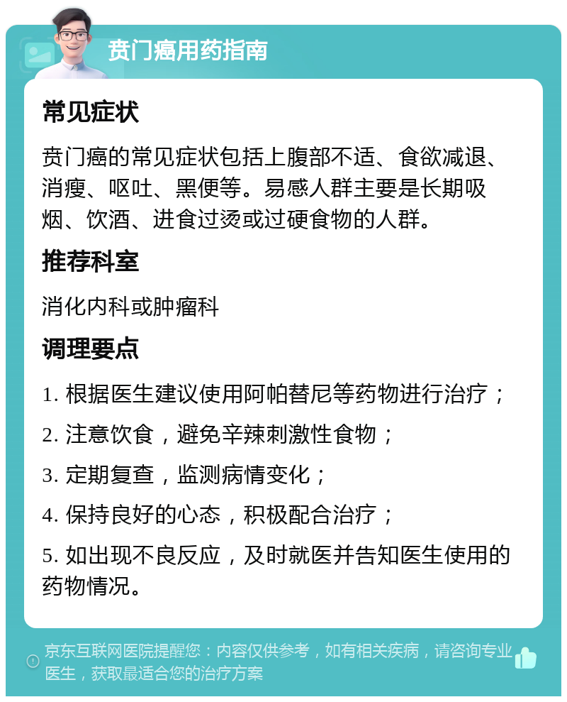 贲门癌用药指南 常见症状 贲门癌的常见症状包括上腹部不适、食欲减退、消瘦、呕吐、黑便等。易感人群主要是长期吸烟、饮酒、进食过烫或过硬食物的人群。 推荐科室 消化内科或肿瘤科 调理要点 1. 根据医生建议使用阿帕替尼等药物进行治疗； 2. 注意饮食，避免辛辣刺激性食物； 3. 定期复查，监测病情变化； 4. 保持良好的心态，积极配合治疗； 5. 如出现不良反应，及时就医并告知医生使用的药物情况。