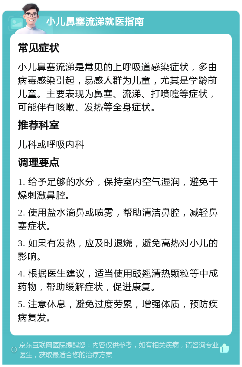 小儿鼻塞流涕就医指南 常见症状 小儿鼻塞流涕是常见的上呼吸道感染症状，多由病毒感染引起，易感人群为儿童，尤其是学龄前儿童。主要表现为鼻塞、流涕、打喷嚏等症状，可能伴有咳嗽、发热等全身症状。 推荐科室 儿科或呼吸内科 调理要点 1. 给予足够的水分，保持室内空气湿润，避免干燥刺激鼻腔。 2. 使用盐水滴鼻或喷雾，帮助清洁鼻腔，减轻鼻塞症状。 3. 如果有发热，应及时退烧，避免高热对小儿的影响。 4. 根据医生建议，适当使用豉翘清热颗粒等中成药物，帮助缓解症状，促进康复。 5. 注意休息，避免过度劳累，增强体质，预防疾病复发。