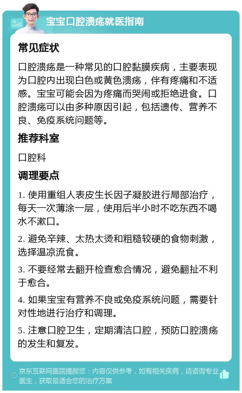 宝宝口腔溃疡就医指南 常见症状 口腔溃疡是一种常见的口腔黏膜疾病，主要表现为口腔内出现白色或黄色溃疡，伴有疼痛和不适感。宝宝可能会因为疼痛而哭闹或拒绝进食。口腔溃疡可以由多种原因引起，包括遗传、营养不良、免疫系统问题等。 推荐科室 口腔科 调理要点 1. 使用重组人表皮生长因子凝胶进行局部治疗，每天一次薄涂一层，使用后半小时不吃东西不喝水不漱口。 2. 避免辛辣、太热太烫和粗糙较硬的食物刺激，选择温凉流食。 3. 不要经常去翻开检查愈合情况，避免翻扯不利于愈合。 4. 如果宝宝有营养不良或免疫系统问题，需要针对性地进行治疗和调理。 5. 注意口腔卫生，定期清洁口腔，预防口腔溃疡的发生和复发。