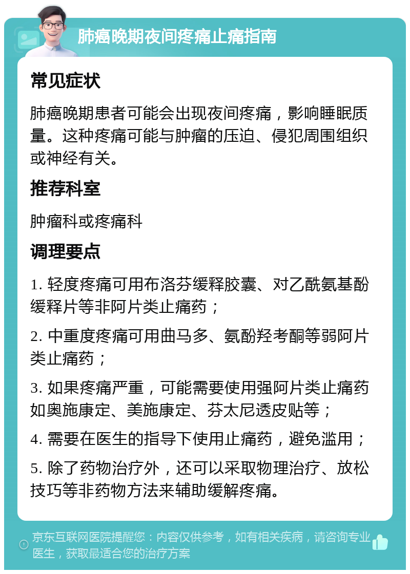 肺癌晚期夜间疼痛止痛指南 常见症状 肺癌晚期患者可能会出现夜间疼痛，影响睡眠质量。这种疼痛可能与肿瘤的压迫、侵犯周围组织或神经有关。 推荐科室 肿瘤科或疼痛科 调理要点 1. 轻度疼痛可用布洛芬缓释胶囊、对乙酰氨基酚缓释片等非阿片类止痛药； 2. 中重度疼痛可用曲马多、氨酚羟考酮等弱阿片类止痛药； 3. 如果疼痛严重，可能需要使用强阿片类止痛药如奥施康定、美施康定、芬太尼透皮贴等； 4. 需要在医生的指导下使用止痛药，避免滥用； 5. 除了药物治疗外，还可以采取物理治疗、放松技巧等非药物方法来辅助缓解疼痛。