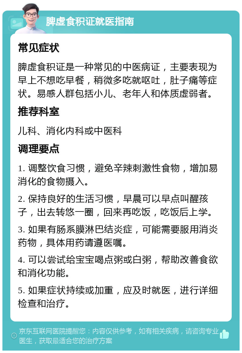 脾虚食积证就医指南 常见症状 脾虚食积证是一种常见的中医病证，主要表现为早上不想吃早餐，稍微多吃就呕吐，肚子痛等症状。易感人群包括小儿、老年人和体质虚弱者。 推荐科室 儿科、消化内科或中医科 调理要点 1. 调整饮食习惯，避免辛辣刺激性食物，增加易消化的食物摄入。 2. 保持良好的生活习惯，早晨可以早点叫醒孩子，出去转悠一圈，回来再吃饭，吃饭后上学。 3. 如果有肠系膜淋巴结炎症，可能需要服用消炎药物，具体用药请遵医嘱。 4. 可以尝试给宝宝喝点粥或白粥，帮助改善食欲和消化功能。 5. 如果症状持续或加重，应及时就医，进行详细检查和治疗。