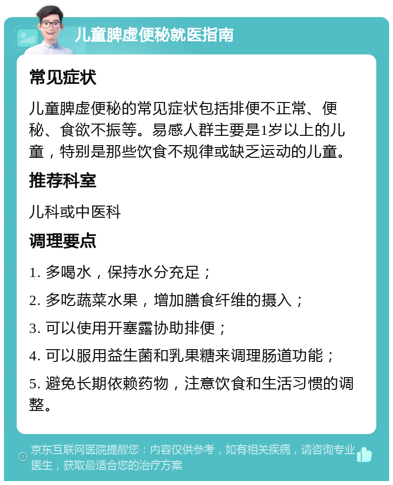 儿童脾虚便秘就医指南 常见症状 儿童脾虚便秘的常见症状包括排便不正常、便秘、食欲不振等。易感人群主要是1岁以上的儿童，特别是那些饮食不规律或缺乏运动的儿童。 推荐科室 儿科或中医科 调理要点 1. 多喝水，保持水分充足； 2. 多吃蔬菜水果，增加膳食纤维的摄入； 3. 可以使用开塞露协助排便； 4. 可以服用益生菌和乳果糖来调理肠道功能； 5. 避免长期依赖药物，注意饮食和生活习惯的调整。