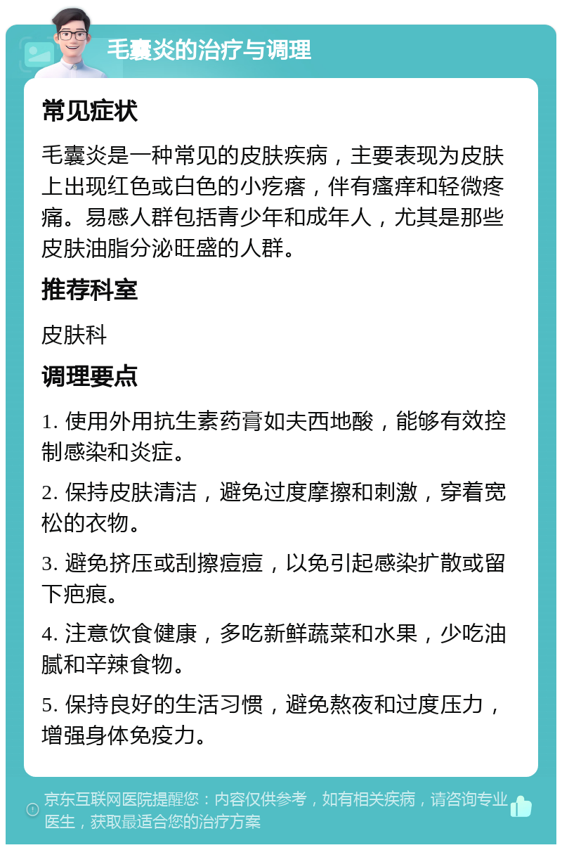 毛囊炎的治疗与调理 常见症状 毛囊炎是一种常见的皮肤疾病，主要表现为皮肤上出现红色或白色的小疙瘩，伴有瘙痒和轻微疼痛。易感人群包括青少年和成年人，尤其是那些皮肤油脂分泌旺盛的人群。 推荐科室 皮肤科 调理要点 1. 使用外用抗生素药膏如夫西地酸，能够有效控制感染和炎症。 2. 保持皮肤清洁，避免过度摩擦和刺激，穿着宽松的衣物。 3. 避免挤压或刮擦痘痘，以免引起感染扩散或留下疤痕。 4. 注意饮食健康，多吃新鲜蔬菜和水果，少吃油腻和辛辣食物。 5. 保持良好的生活习惯，避免熬夜和过度压力，增强身体免疫力。