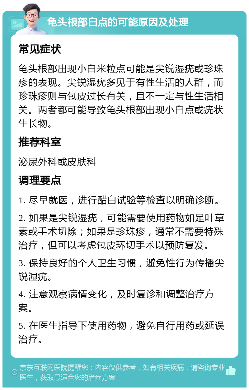 龟头根部白点的可能原因及处理 常见症状 龟头根部出现小白米粒点可能是尖锐湿疣或珍珠疹的表现。尖锐湿疣多见于有性生活的人群，而珍珠疹则与包皮过长有关，且不一定与性生活相关。两者都可能导致龟头根部出现小白点或疣状生长物。 推荐科室 泌尿外科或皮肤科 调理要点 1. 尽早就医，进行醋白试验等检查以明确诊断。 2. 如果是尖锐湿疣，可能需要使用药物如足叶草素或手术切除；如果是珍珠疹，通常不需要特殊治疗，但可以考虑包皮环切手术以预防复发。 3. 保持良好的个人卫生习惯，避免性行为传播尖锐湿疣。 4. 注意观察病情变化，及时复诊和调整治疗方案。 5. 在医生指导下使用药物，避免自行用药或延误治疗。