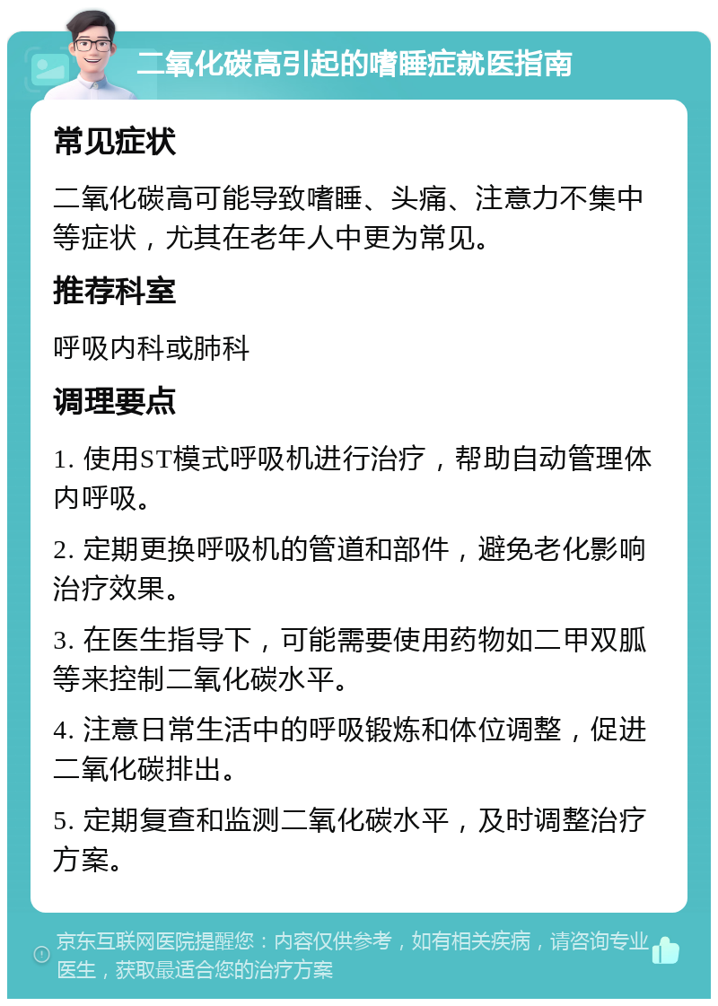 二氧化碳高引起的嗜睡症就医指南 常见症状 二氧化碳高可能导致嗜睡、头痛、注意力不集中等症状，尤其在老年人中更为常见。 推荐科室 呼吸内科或肺科 调理要点 1. 使用ST模式呼吸机进行治疗，帮助自动管理体内呼吸。 2. 定期更换呼吸机的管道和部件，避免老化影响治疗效果。 3. 在医生指导下，可能需要使用药物如二甲双胍等来控制二氧化碳水平。 4. 注意日常生活中的呼吸锻炼和体位调整，促进二氧化碳排出。 5. 定期复查和监测二氧化碳水平，及时调整治疗方案。