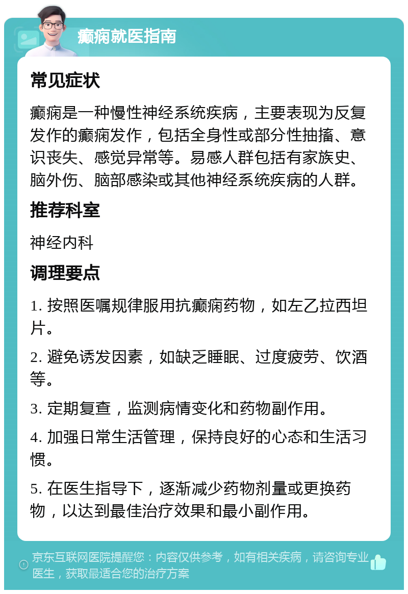 癫痫就医指南 常见症状 癫痫是一种慢性神经系统疾病，主要表现为反复发作的癫痫发作，包括全身性或部分性抽搐、意识丧失、感觉异常等。易感人群包括有家族史、脑外伤、脑部感染或其他神经系统疾病的人群。 推荐科室 神经内科 调理要点 1. 按照医嘱规律服用抗癫痫药物，如左乙拉西坦片。 2. 避免诱发因素，如缺乏睡眠、过度疲劳、饮酒等。 3. 定期复查，监测病情变化和药物副作用。 4. 加强日常生活管理，保持良好的心态和生活习惯。 5. 在医生指导下，逐渐减少药物剂量或更换药物，以达到最佳治疗效果和最小副作用。