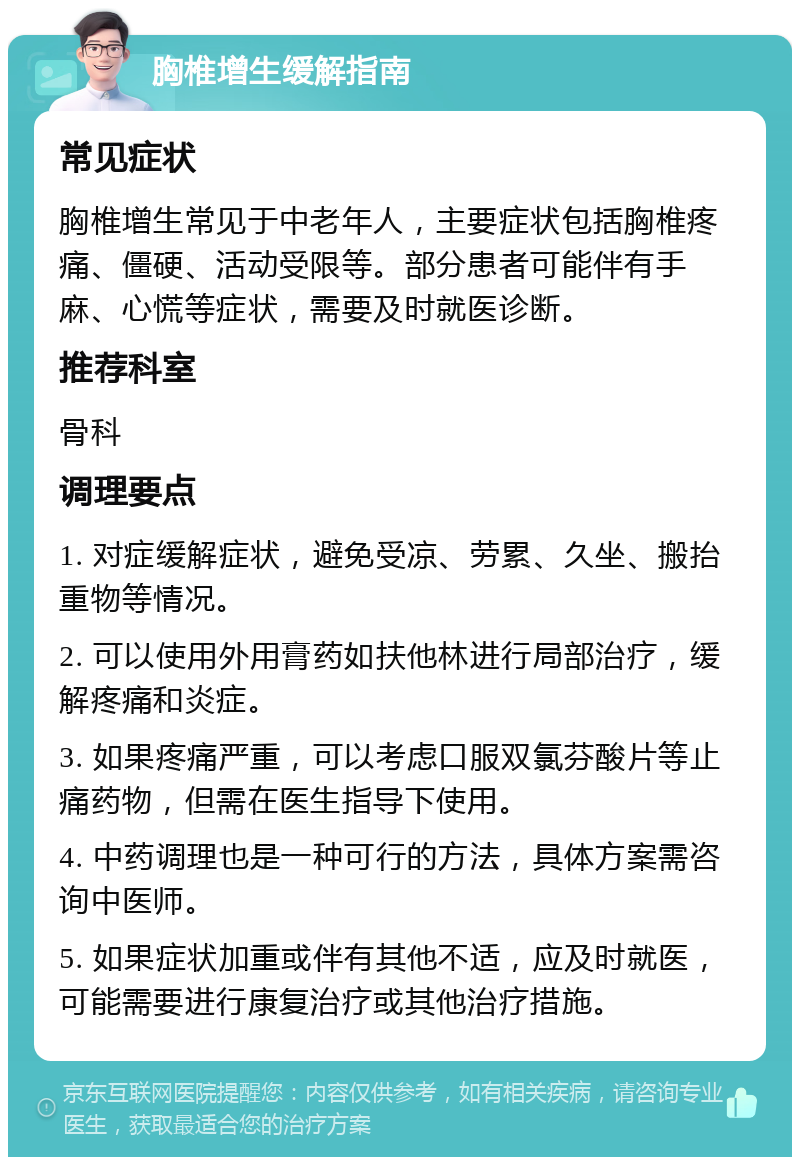 胸椎增生缓解指南 常见症状 胸椎增生常见于中老年人，主要症状包括胸椎疼痛、僵硬、活动受限等。部分患者可能伴有手麻、心慌等症状，需要及时就医诊断。 推荐科室 骨科 调理要点 1. 对症缓解症状，避免受凉、劳累、久坐、搬抬重物等情况。 2. 可以使用外用膏药如扶他林进行局部治疗，缓解疼痛和炎症。 3. 如果疼痛严重，可以考虑口服双氯芬酸片等止痛药物，但需在医生指导下使用。 4. 中药调理也是一种可行的方法，具体方案需咨询中医师。 5. 如果症状加重或伴有其他不适，应及时就医，可能需要进行康复治疗或其他治疗措施。