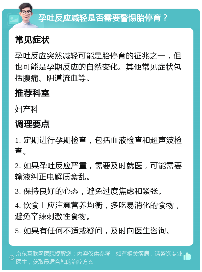 孕吐反应减轻是否需要警惕胎停育？ 常见症状 孕吐反应突然减轻可能是胎停育的征兆之一，但也可能是孕期反应的自然变化。其他常见症状包括腹痛、阴道流血等。 推荐科室 妇产科 调理要点 1. 定期进行孕期检查，包括血液检查和超声波检查。 2. 如果孕吐反应严重，需要及时就医，可能需要输液纠正电解质紊乱。 3. 保持良好的心态，避免过度焦虑和紧张。 4. 饮食上应注意营养均衡，多吃易消化的食物，避免辛辣刺激性食物。 5. 如果有任何不适或疑问，及时向医生咨询。