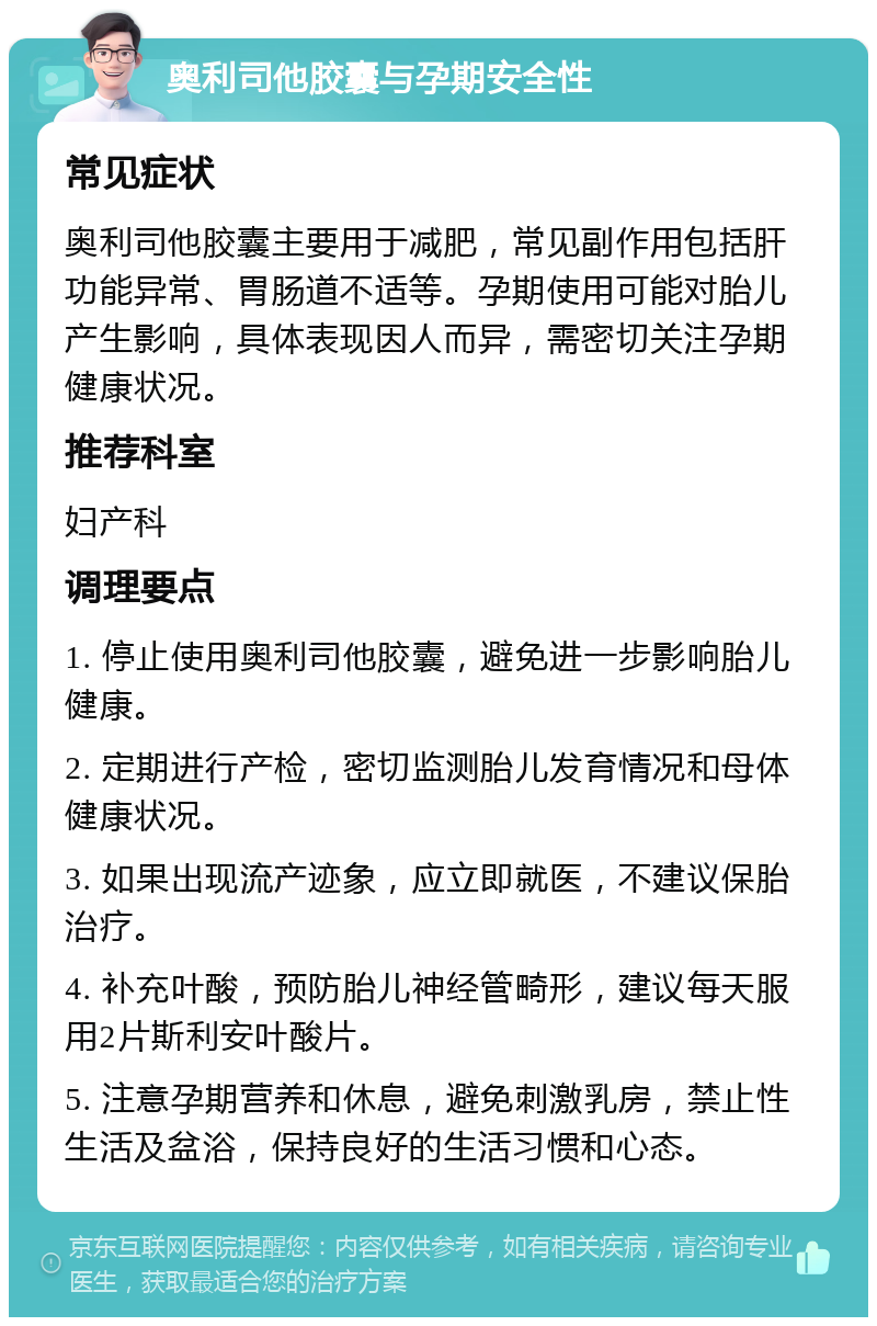 奥利司他胶囊与孕期安全性 常见症状 奥利司他胶囊主要用于减肥，常见副作用包括肝功能异常、胃肠道不适等。孕期使用可能对胎儿产生影响，具体表现因人而异，需密切关注孕期健康状况。 推荐科室 妇产科 调理要点 1. 停止使用奥利司他胶囊，避免进一步影响胎儿健康。 2. 定期进行产检，密切监测胎儿发育情况和母体健康状况。 3. 如果出现流产迹象，应立即就医，不建议保胎治疗。 4. 补充叶酸，预防胎儿神经管畸形，建议每天服用2片斯利安叶酸片。 5. 注意孕期营养和休息，避免刺激乳房，禁止性生活及盆浴，保持良好的生活习惯和心态。