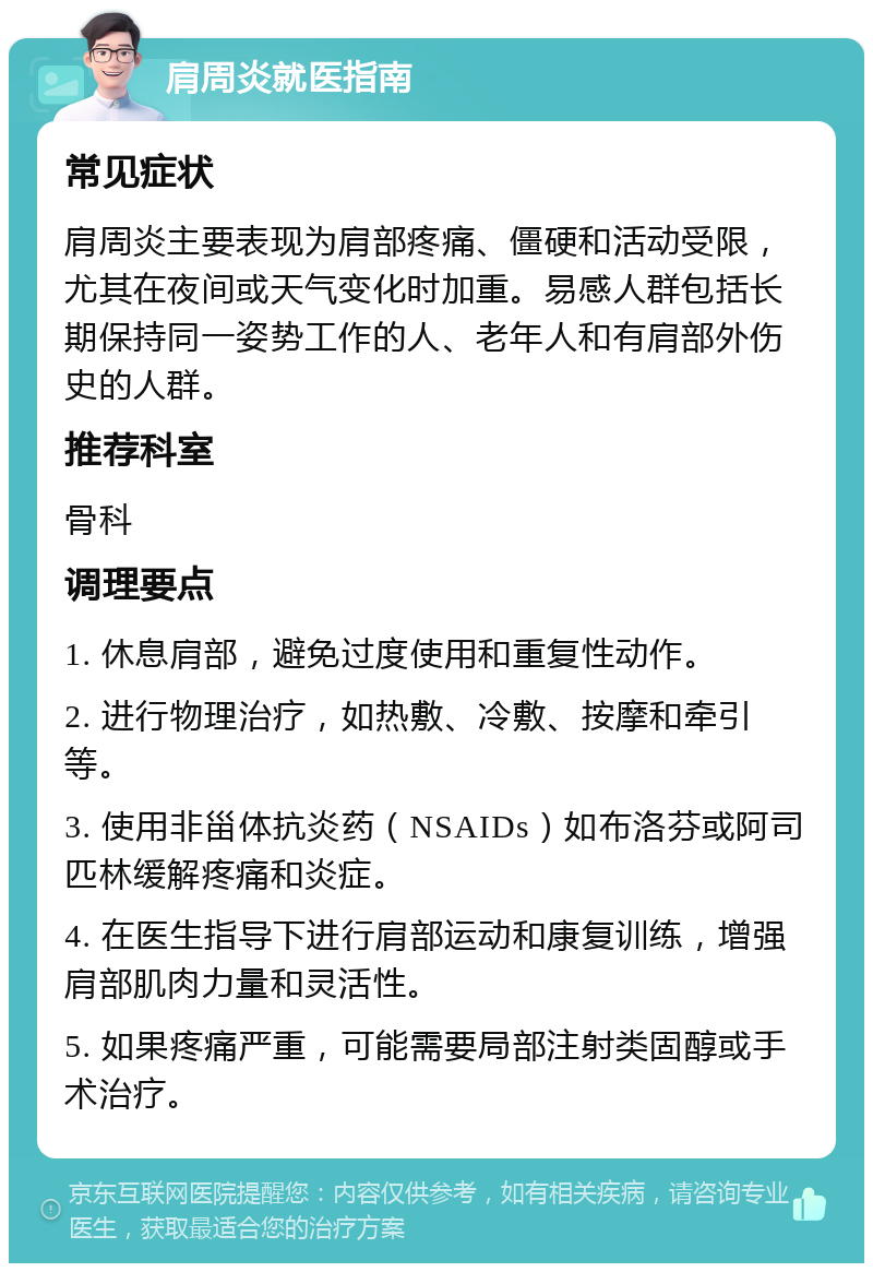 肩周炎就医指南 常见症状 肩周炎主要表现为肩部疼痛、僵硬和活动受限，尤其在夜间或天气变化时加重。易感人群包括长期保持同一姿势工作的人、老年人和有肩部外伤史的人群。 推荐科室 骨科 调理要点 1. 休息肩部，避免过度使用和重复性动作。 2. 进行物理治疗，如热敷、冷敷、按摩和牵引等。 3. 使用非甾体抗炎药（NSAIDs）如布洛芬或阿司匹林缓解疼痛和炎症。 4. 在医生指导下进行肩部运动和康复训练，增强肩部肌肉力量和灵活性。 5. 如果疼痛严重，可能需要局部注射类固醇或手术治疗。