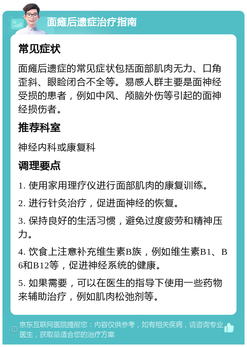 面瘫后遗症治疗指南 常见症状 面瘫后遗症的常见症状包括面部肌肉无力、口角歪斜、眼睑闭合不全等。易感人群主要是面神经受损的患者，例如中风、颅脑外伤等引起的面神经损伤者。 推荐科室 神经内科或康复科 调理要点 1. 使用家用理疗仪进行面部肌肉的康复训练。 2. 进行针灸治疗，促进面神经的恢复。 3. 保持良好的生活习惯，避免过度疲劳和精神压力。 4. 饮食上注意补充维生素B族，例如维生素B1、B6和B12等，促进神经系统的健康。 5. 如果需要，可以在医生的指导下使用一些药物来辅助治疗，例如肌肉松弛剂等。