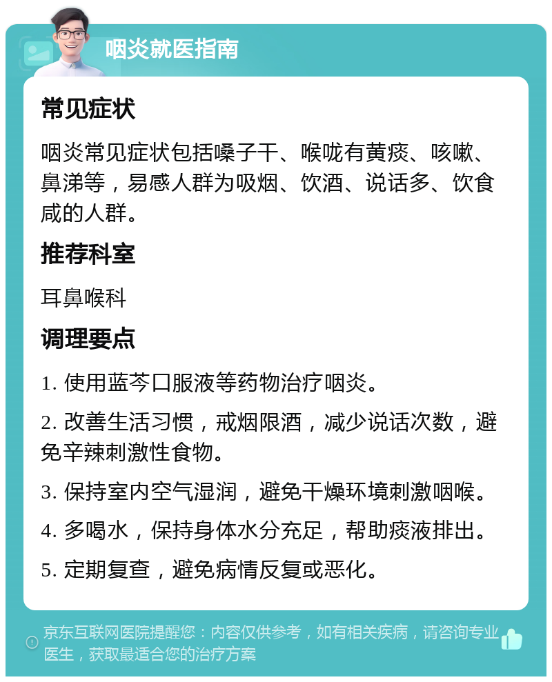 咽炎就医指南 常见症状 咽炎常见症状包括嗓子干、喉咙有黄痰、咳嗽、鼻涕等，易感人群为吸烟、饮酒、说话多、饮食咸的人群。 推荐科室 耳鼻喉科 调理要点 1. 使用蓝芩口服液等药物治疗咽炎。 2. 改善生活习惯，戒烟限酒，减少说话次数，避免辛辣刺激性食物。 3. 保持室内空气湿润，避免干燥环境刺激咽喉。 4. 多喝水，保持身体水分充足，帮助痰液排出。 5. 定期复查，避免病情反复或恶化。