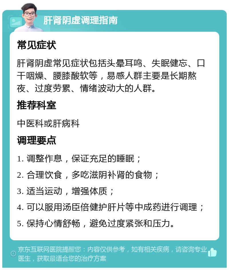 肝肾阴虚调理指南 常见症状 肝肾阴虚常见症状包括头晕耳鸣、失眠健忘、口干咽燥、腰膝酸软等，易感人群主要是长期熬夜、过度劳累、情绪波动大的人群。 推荐科室 中医科或肝病科 调理要点 1. 调整作息，保证充足的睡眠； 2. 合理饮食，多吃滋阴补肾的食物； 3. 适当运动，增强体质； 4. 可以服用汤臣倍健护肝片等中成药进行调理； 5. 保持心情舒畅，避免过度紧张和压力。