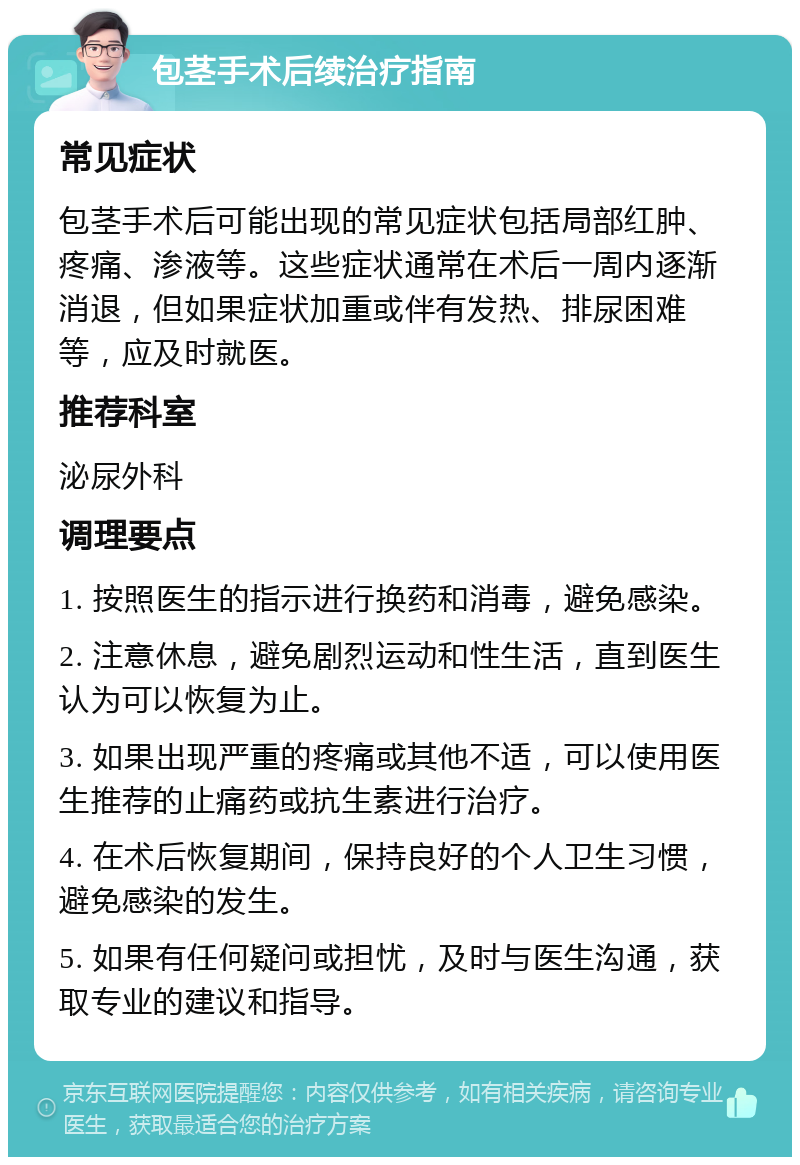 包茎手术后续治疗指南 常见症状 包茎手术后可能出现的常见症状包括局部红肿、疼痛、渗液等。这些症状通常在术后一周内逐渐消退，但如果症状加重或伴有发热、排尿困难等，应及时就医。 推荐科室 泌尿外科 调理要点 1. 按照医生的指示进行换药和消毒，避免感染。 2. 注意休息，避免剧烈运动和性生活，直到医生认为可以恢复为止。 3. 如果出现严重的疼痛或其他不适，可以使用医生推荐的止痛药或抗生素进行治疗。 4. 在术后恢复期间，保持良好的个人卫生习惯，避免感染的发生。 5. 如果有任何疑问或担忧，及时与医生沟通，获取专业的建议和指导。