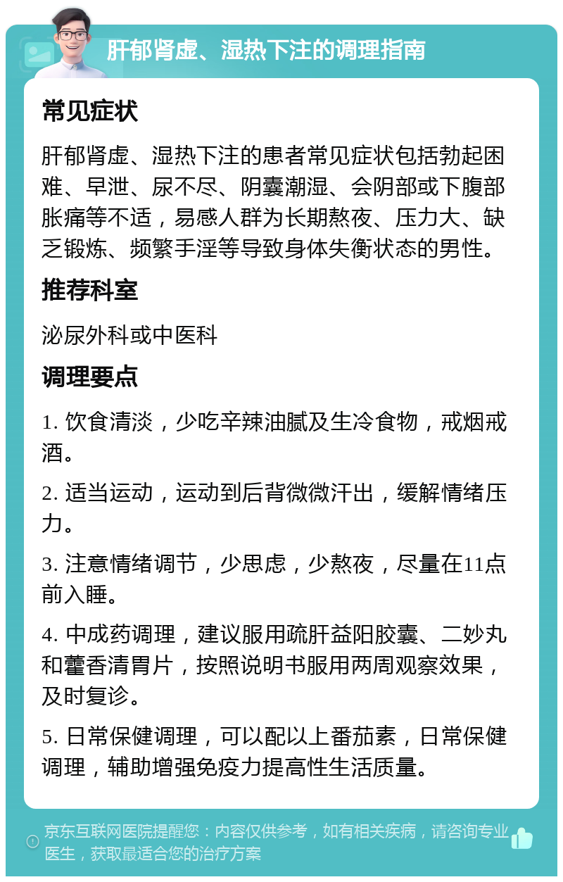 肝郁肾虚、湿热下注的调理指南 常见症状 肝郁肾虚、湿热下注的患者常见症状包括勃起困难、早泄、尿不尽、阴囊潮湿、会阴部或下腹部胀痛等不适，易感人群为长期熬夜、压力大、缺乏锻炼、频繁手淫等导致身体失衡状态的男性。 推荐科室 泌尿外科或中医科 调理要点 1. 饮食清淡，少吃辛辣油腻及生冷食物，戒烟戒酒。 2. 适当运动，运动到后背微微汗出，缓解情绪压力。 3. 注意情绪调节，少思虑，少熬夜，尽量在11点前入睡。 4. 中成药调理，建议服用疏肝益阳胶囊、二妙丸和藿香清胃片，按照说明书服用两周观察效果，及时复诊。 5. 日常保健调理，可以配以上番茄素，日常保健调理，辅助增强免疫力提高性生活质量。