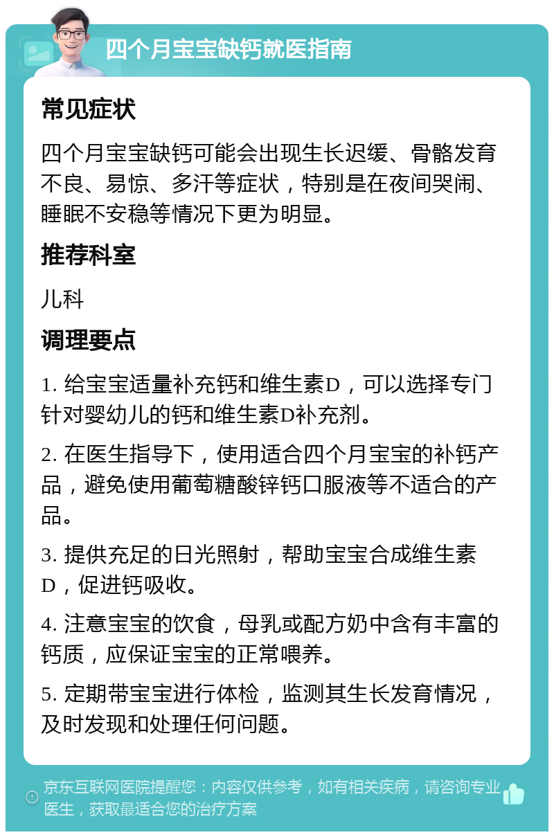 四个月宝宝缺钙就医指南 常见症状 四个月宝宝缺钙可能会出现生长迟缓、骨骼发育不良、易惊、多汗等症状，特别是在夜间哭闹、睡眠不安稳等情况下更为明显。 推荐科室 儿科 调理要点 1. 给宝宝适量补充钙和维生素D，可以选择专门针对婴幼儿的钙和维生素D补充剂。 2. 在医生指导下，使用适合四个月宝宝的补钙产品，避免使用葡萄糖酸锌钙口服液等不适合的产品。 3. 提供充足的日光照射，帮助宝宝合成维生素D，促进钙吸收。 4. 注意宝宝的饮食，母乳或配方奶中含有丰富的钙质，应保证宝宝的正常喂养。 5. 定期带宝宝进行体检，监测其生长发育情况，及时发现和处理任何问题。