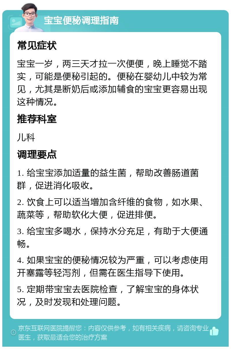 宝宝便秘调理指南 常见症状 宝宝一岁，两三天才拉一次便便，晚上睡觉不踏实，可能是便秘引起的。便秘在婴幼儿中较为常见，尤其是断奶后或添加辅食的宝宝更容易出现这种情况。 推荐科室 儿科 调理要点 1. 给宝宝添加适量的益生菌，帮助改善肠道菌群，促进消化吸收。 2. 饮食上可以适当增加含纤维的食物，如水果、蔬菜等，帮助软化大便，促进排便。 3. 给宝宝多喝水，保持水分充足，有助于大便通畅。 4. 如果宝宝的便秘情况较为严重，可以考虑使用开塞露等轻泻剂，但需在医生指导下使用。 5. 定期带宝宝去医院检查，了解宝宝的身体状况，及时发现和处理问题。