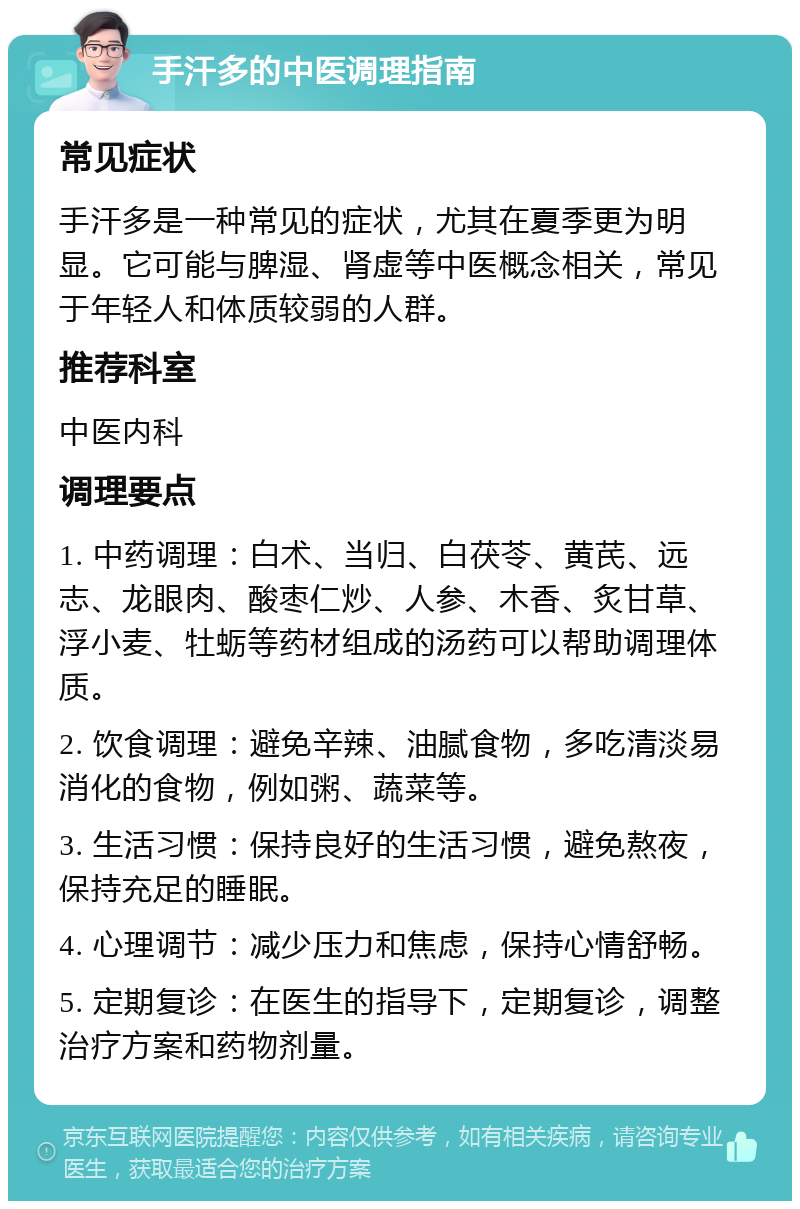 手汗多的中医调理指南 常见症状 手汗多是一种常见的症状，尤其在夏季更为明显。它可能与脾湿、肾虚等中医概念相关，常见于年轻人和体质较弱的人群。 推荐科室 中医内科 调理要点 1. 中药调理：白术、当归、白茯苓、黄芪、远志、龙眼肉、酸枣仁炒、人参、木香、炙甘草、浮小麦、牡蛎等药材组成的汤药可以帮助调理体质。 2. 饮食调理：避免辛辣、油腻食物，多吃清淡易消化的食物，例如粥、蔬菜等。 3. 生活习惯：保持良好的生活习惯，避免熬夜，保持充足的睡眠。 4. 心理调节：减少压力和焦虑，保持心情舒畅。 5. 定期复诊：在医生的指导下，定期复诊，调整治疗方案和药物剂量。