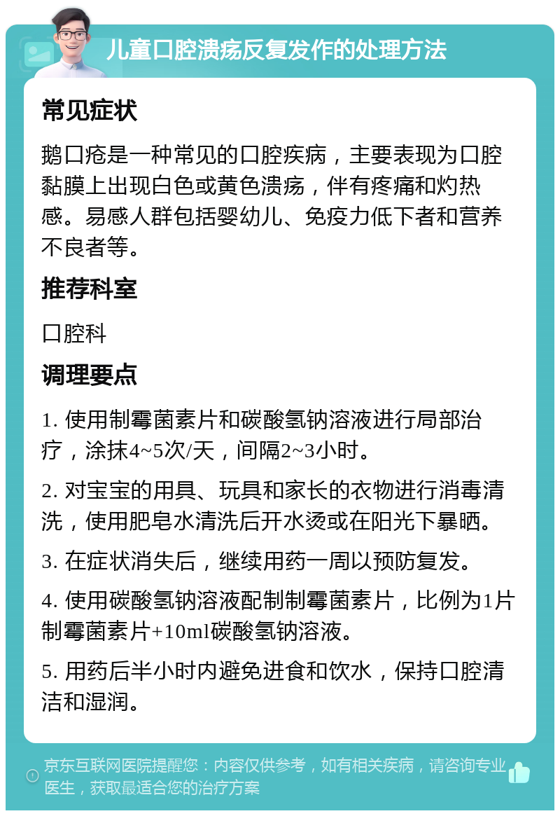 儿童口腔溃疡反复发作的处理方法 常见症状 鹅口疮是一种常见的口腔疾病，主要表现为口腔黏膜上出现白色或黄色溃疡，伴有疼痛和灼热感。易感人群包括婴幼儿、免疫力低下者和营养不良者等。 推荐科室 口腔科 调理要点 1. 使用制霉菌素片和碳酸氢钠溶液进行局部治疗，涂抹4~5次/天，间隔2~3小时。 2. 对宝宝的用具、玩具和家长的衣物进行消毒清洗，使用肥皂水清洗后开水烫或在阳光下暴晒。 3. 在症状消失后，继续用药一周以预防复发。 4. 使用碳酸氢钠溶液配制制霉菌素片，比例为1片制霉菌素片+10ml碳酸氢钠溶液。 5. 用药后半小时内避免进食和饮水，保持口腔清洁和湿润。