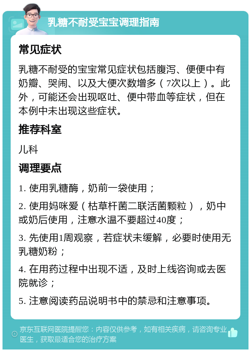 乳糖不耐受宝宝调理指南 常见症状 乳糖不耐受的宝宝常见症状包括腹泻、便便中有奶瓣、哭闹、以及大便次数增多（7次以上）。此外，可能还会出现呕吐、便中带血等症状，但在本例中未出现这些症状。 推荐科室 儿科 调理要点 1. 使用乳糖酶，奶前一袋使用； 2. 使用妈咪爱（枯草杆菌二联活菌颗粒），奶中或奶后使用，注意水温不要超过40度； 3. 先使用1周观察，若症状未缓解，必要时使用无乳糖奶粉； 4. 在用药过程中出现不适，及时上线咨询或去医院就诊； 5. 注意阅读药品说明书中的禁忌和注意事项。