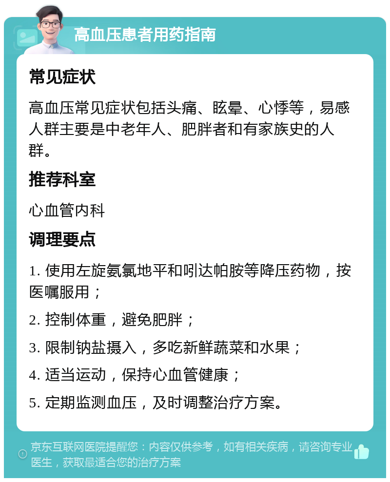 高血压患者用药指南 常见症状 高血压常见症状包括头痛、眩晕、心悸等，易感人群主要是中老年人、肥胖者和有家族史的人群。 推荐科室 心血管内科 调理要点 1. 使用左旋氨氯地平和吲达帕胺等降压药物，按医嘱服用； 2. 控制体重，避免肥胖； 3. 限制钠盐摄入，多吃新鲜蔬菜和水果； 4. 适当运动，保持心血管健康； 5. 定期监测血压，及时调整治疗方案。