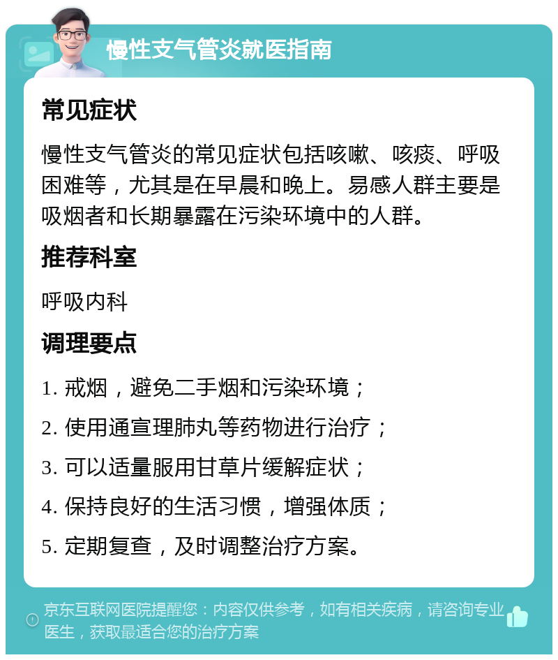 慢性支气管炎就医指南 常见症状 慢性支气管炎的常见症状包括咳嗽、咳痰、呼吸困难等，尤其是在早晨和晚上。易感人群主要是吸烟者和长期暴露在污染环境中的人群。 推荐科室 呼吸内科 调理要点 1. 戒烟，避免二手烟和污染环境； 2. 使用通宣理肺丸等药物进行治疗； 3. 可以适量服用甘草片缓解症状； 4. 保持良好的生活习惯，增强体质； 5. 定期复查，及时调整治疗方案。