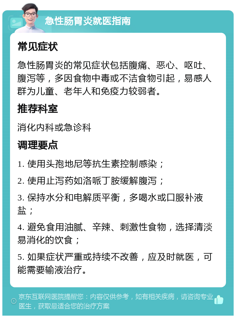 急性肠胃炎就医指南 常见症状 急性肠胃炎的常见症状包括腹痛、恶心、呕吐、腹泻等，多因食物中毒或不洁食物引起，易感人群为儿童、老年人和免疫力较弱者。 推荐科室 消化内科或急诊科 调理要点 1. 使用头孢地尼等抗生素控制感染； 2. 使用止泻药如洛哌丁胺缓解腹泻； 3. 保持水分和电解质平衡，多喝水或口服补液盐； 4. 避免食用油腻、辛辣、刺激性食物，选择清淡易消化的饮食； 5. 如果症状严重或持续不改善，应及时就医，可能需要输液治疗。