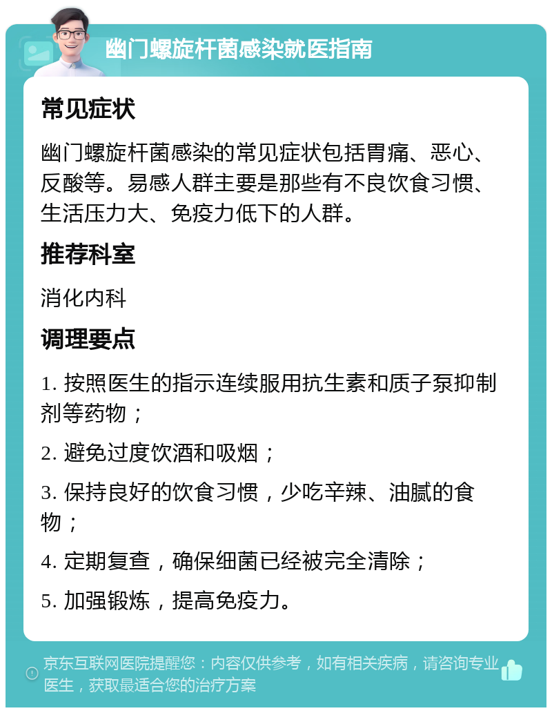 幽门螺旋杆菌感染就医指南 常见症状 幽门螺旋杆菌感染的常见症状包括胃痛、恶心、反酸等。易感人群主要是那些有不良饮食习惯、生活压力大、免疫力低下的人群。 推荐科室 消化内科 调理要点 1. 按照医生的指示连续服用抗生素和质子泵抑制剂等药物； 2. 避免过度饮酒和吸烟； 3. 保持良好的饮食习惯，少吃辛辣、油腻的食物； 4. 定期复查，确保细菌已经被完全清除； 5. 加强锻炼，提高免疫力。