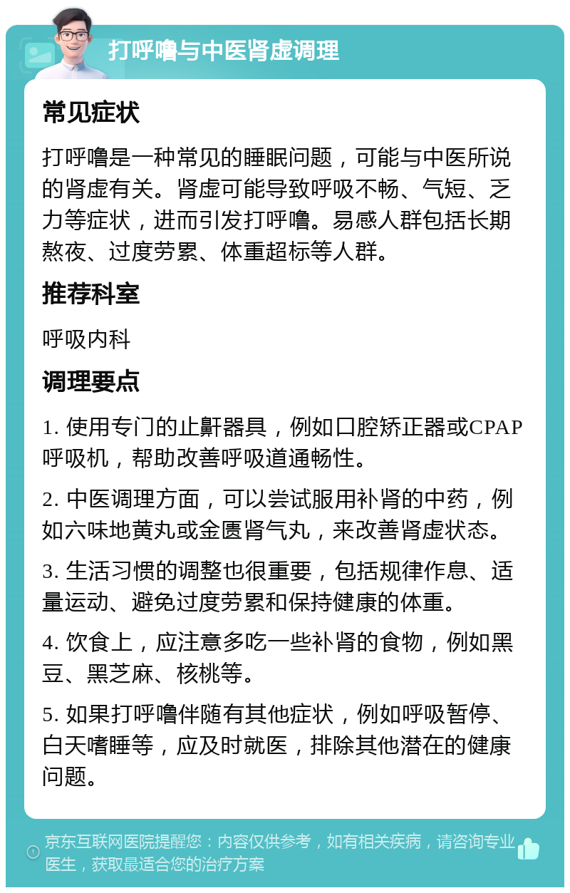 打呼噜与中医肾虚调理 常见症状 打呼噜是一种常见的睡眠问题，可能与中医所说的肾虚有关。肾虚可能导致呼吸不畅、气短、乏力等症状，进而引发打呼噜。易感人群包括长期熬夜、过度劳累、体重超标等人群。 推荐科室 呼吸内科 调理要点 1. 使用专门的止鼾器具，例如口腔矫正器或CPAP呼吸机，帮助改善呼吸道通畅性。 2. 中医调理方面，可以尝试服用补肾的中药，例如六味地黄丸或金匮肾气丸，来改善肾虚状态。 3. 生活习惯的调整也很重要，包括规律作息、适量运动、避免过度劳累和保持健康的体重。 4. 饮食上，应注意多吃一些补肾的食物，例如黑豆、黑芝麻、核桃等。 5. 如果打呼噜伴随有其他症状，例如呼吸暂停、白天嗜睡等，应及时就医，排除其他潜在的健康问题。