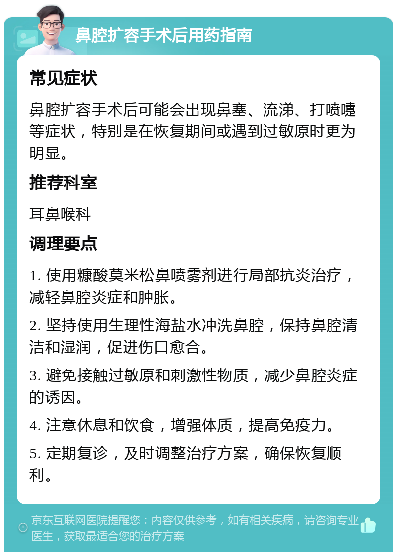 鼻腔扩容手术后用药指南 常见症状 鼻腔扩容手术后可能会出现鼻塞、流涕、打喷嚏等症状，特别是在恢复期间或遇到过敏原时更为明显。 推荐科室 耳鼻喉科 调理要点 1. 使用糠酸莫米松鼻喷雾剂进行局部抗炎治疗，减轻鼻腔炎症和肿胀。 2. 坚持使用生理性海盐水冲洗鼻腔，保持鼻腔清洁和湿润，促进伤口愈合。 3. 避免接触过敏原和刺激性物质，减少鼻腔炎症的诱因。 4. 注意休息和饮食，增强体质，提高免疫力。 5. 定期复诊，及时调整治疗方案，确保恢复顺利。