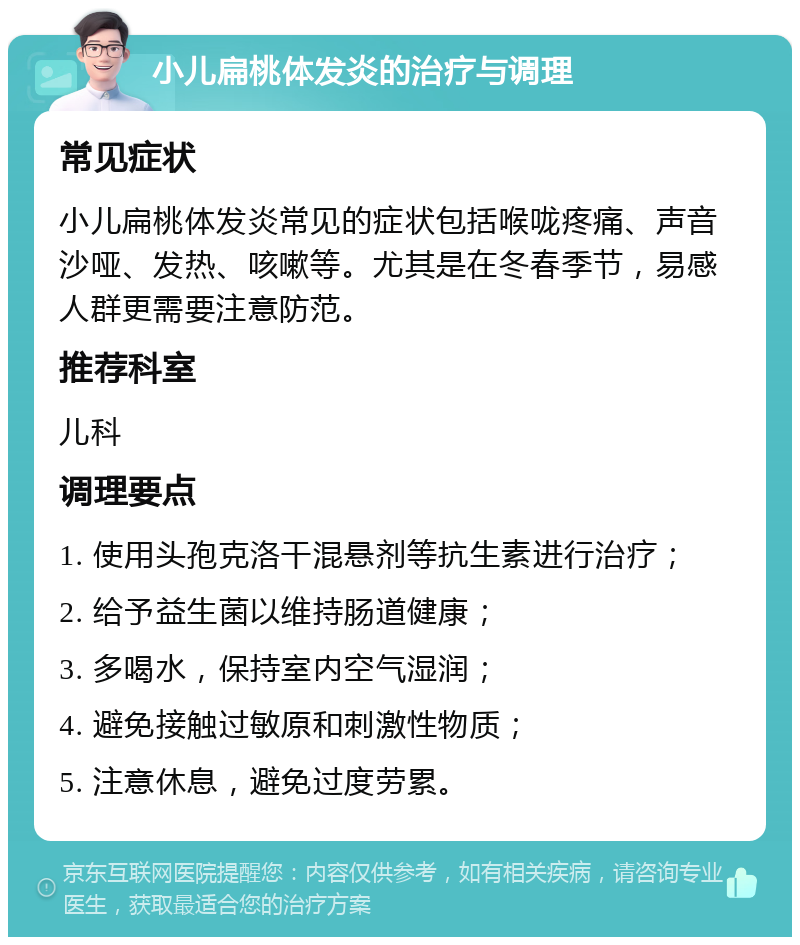 小儿扁桃体发炎的治疗与调理 常见症状 小儿扁桃体发炎常见的症状包括喉咙疼痛、声音沙哑、发热、咳嗽等。尤其是在冬春季节，易感人群更需要注意防范。 推荐科室 儿科 调理要点 1. 使用头孢克洛干混悬剂等抗生素进行治疗； 2. 给予益生菌以维持肠道健康； 3. 多喝水，保持室内空气湿润； 4. 避免接触过敏原和刺激性物质； 5. 注意休息，避免过度劳累。