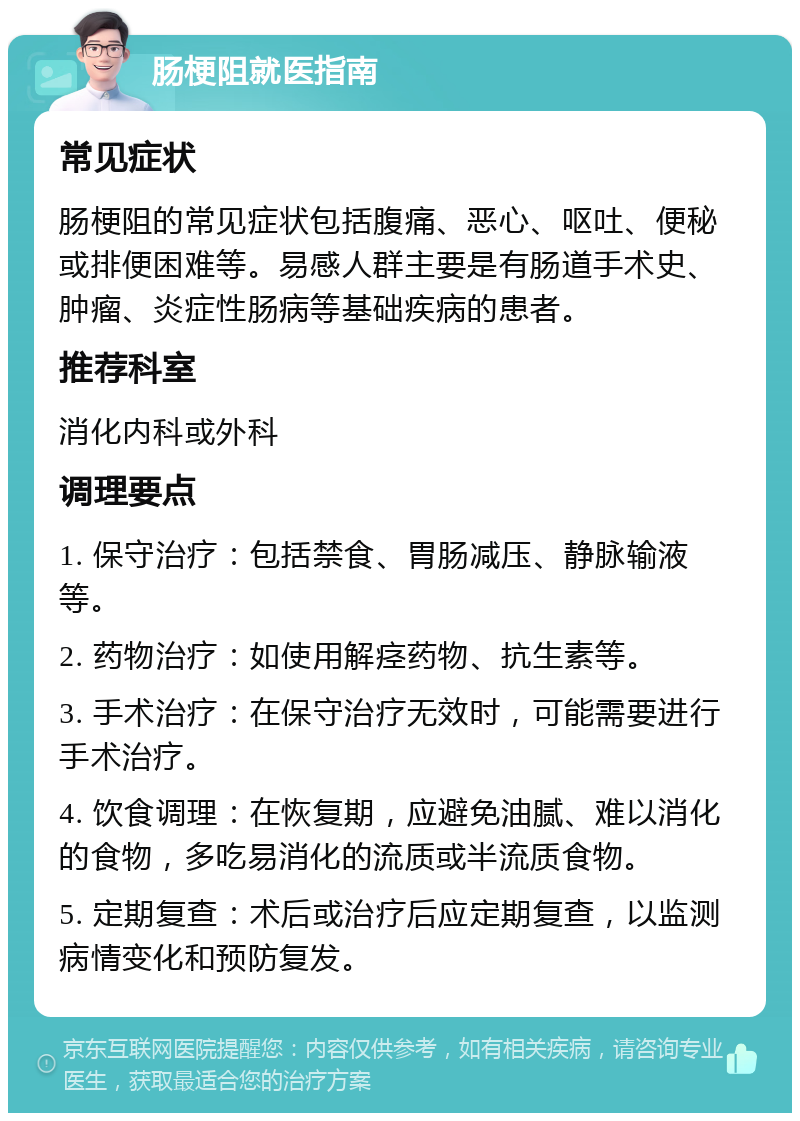 肠梗阻就医指南 常见症状 肠梗阻的常见症状包括腹痛、恶心、呕吐、便秘或排便困难等。易感人群主要是有肠道手术史、肿瘤、炎症性肠病等基础疾病的患者。 推荐科室 消化内科或外科 调理要点 1. 保守治疗：包括禁食、胃肠减压、静脉输液等。 2. 药物治疗：如使用解痉药物、抗生素等。 3. 手术治疗：在保守治疗无效时，可能需要进行手术治疗。 4. 饮食调理：在恢复期，应避免油腻、难以消化的食物，多吃易消化的流质或半流质食物。 5. 定期复查：术后或治疗后应定期复查，以监测病情变化和预防复发。