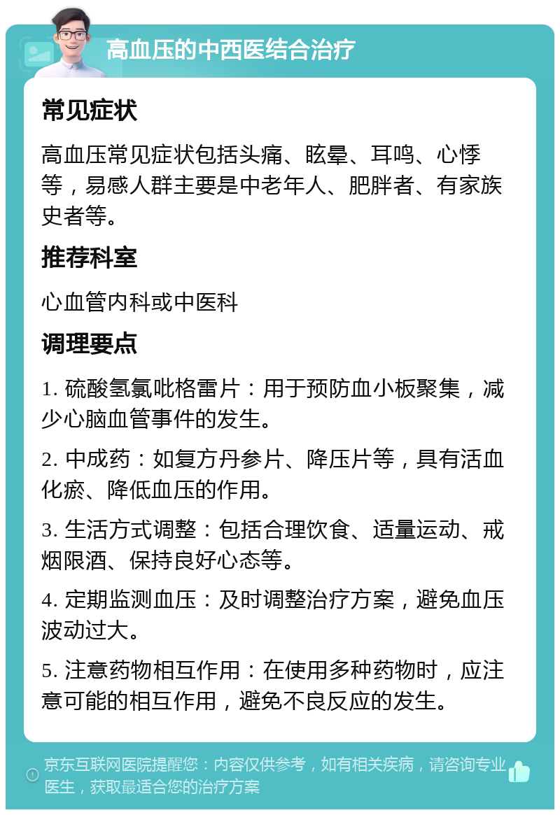 高血压的中西医结合治疗 常见症状 高血压常见症状包括头痛、眩晕、耳鸣、心悸等，易感人群主要是中老年人、肥胖者、有家族史者等。 推荐科室 心血管内科或中医科 调理要点 1. 硫酸氢氯吡格雷片：用于预防血小板聚集，减少心脑血管事件的发生。 2. 中成药：如复方丹参片、降压片等，具有活血化瘀、降低血压的作用。 3. 生活方式调整：包括合理饮食、适量运动、戒烟限酒、保持良好心态等。 4. 定期监测血压：及时调整治疗方案，避免血压波动过大。 5. 注意药物相互作用：在使用多种药物时，应注意可能的相互作用，避免不良反应的发生。