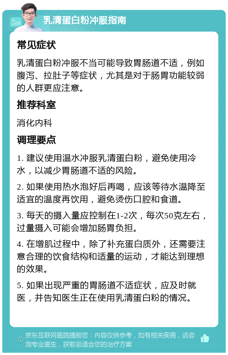 乳清蛋白粉冲服指南 常见症状 乳清蛋白粉冲服不当可能导致胃肠道不适，例如腹泻、拉肚子等症状，尤其是对于肠胃功能较弱的人群更应注意。 推荐科室 消化内科 调理要点 1. 建议使用温水冲服乳清蛋白粉，避免使用冷水，以减少胃肠道不适的风险。 2. 如果使用热水泡好后再喝，应该等待水温降至适宜的温度再饮用，避免烫伤口腔和食道。 3. 每天的摄入量应控制在1-2次，每次50克左右，过量摄入可能会增加肠胃负担。 4. 在增肌过程中，除了补充蛋白质外，还需要注意合理的饮食结构和适量的运动，才能达到理想的效果。 5. 如果出现严重的胃肠道不适症状，应及时就医，并告知医生正在使用乳清蛋白粉的情况。