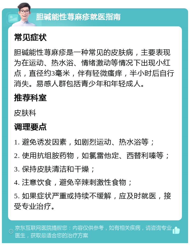 胆碱能性荨麻疹就医指南 常见症状 胆碱能性荨麻疹是一种常见的皮肤病，主要表现为在运动、热水浴、情绪激动等情况下出现小红点，直径约3毫米，伴有轻微瘙痒，半小时后自行消失。易感人群包括青少年和年轻成人。 推荐科室 皮肤科 调理要点 1. 避免诱发因素，如剧烈运动、热水浴等； 2. 使用抗组胺药物，如氯雷他定、西替利嗪等； 3. 保持皮肤清洁和干燥； 4. 注意饮食，避免辛辣刺激性食物； 5. 如果症状严重或持续不缓解，应及时就医，接受专业治疗。