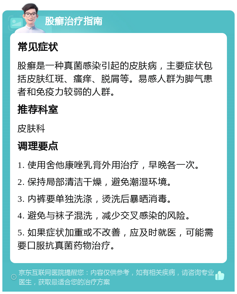 股癣治疗指南 常见症状 股癣是一种真菌感染引起的皮肤病，主要症状包括皮肤红斑、瘙痒、脱屑等。易感人群为脚气患者和免疫力较弱的人群。 推荐科室 皮肤科 调理要点 1. 使用舍他康唑乳膏外用治疗，早晚各一次。 2. 保持局部清洁干燥，避免潮湿环境。 3. 内裤要单独洗涤，烫洗后暴晒消毒。 4. 避免与袜子混洗，减少交叉感染的风险。 5. 如果症状加重或不改善，应及时就医，可能需要口服抗真菌药物治疗。