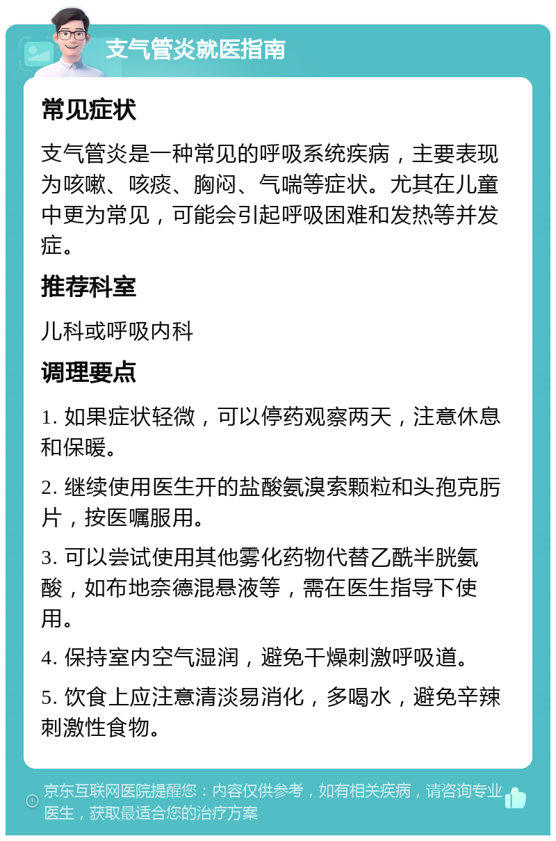 支气管炎就医指南 常见症状 支气管炎是一种常见的呼吸系统疾病，主要表现为咳嗽、咳痰、胸闷、气喘等症状。尤其在儿童中更为常见，可能会引起呼吸困难和发热等并发症。 推荐科室 儿科或呼吸内科 调理要点 1. 如果症状轻微，可以停药观察两天，注意休息和保暖。 2. 继续使用医生开的盐酸氨溴索颗粒和头孢克肟片，按医嘱服用。 3. 可以尝试使用其他雾化药物代替乙酰半胱氨酸，如布地奈德混悬液等，需在医生指导下使用。 4. 保持室内空气湿润，避免干燥刺激呼吸道。 5. 饮食上应注意清淡易消化，多喝水，避免辛辣刺激性食物。