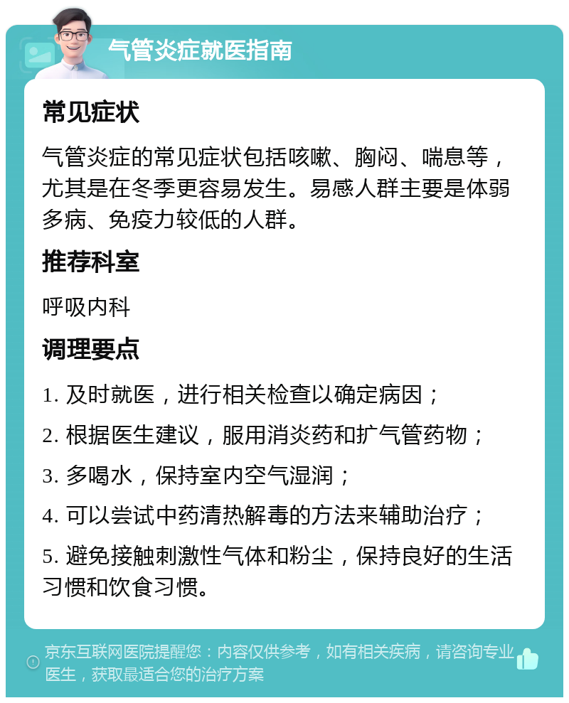 气管炎症就医指南 常见症状 气管炎症的常见症状包括咳嗽、胸闷、喘息等，尤其是在冬季更容易发生。易感人群主要是体弱多病、免疫力较低的人群。 推荐科室 呼吸内科 调理要点 1. 及时就医，进行相关检查以确定病因； 2. 根据医生建议，服用消炎药和扩气管药物； 3. 多喝水，保持室内空气湿润； 4. 可以尝试中药清热解毒的方法来辅助治疗； 5. 避免接触刺激性气体和粉尘，保持良好的生活习惯和饮食习惯。