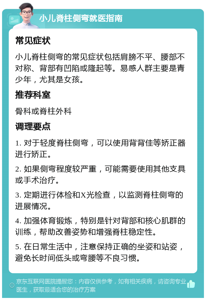 小儿脊柱侧弯就医指南 常见症状 小儿脊柱侧弯的常见症状包括肩膀不平、腰部不对称、背部有凹陷或隆起等。易感人群主要是青少年，尤其是女孩。 推荐科室 骨科或脊柱外科 调理要点 1. 对于轻度脊柱侧弯，可以使用背背佳等矫正器进行矫正。 2. 如果侧弯程度较严重，可能需要使用其他支具或手术治疗。 3. 定期进行体检和X光检查，以监测脊柱侧弯的进展情况。 4. 加强体育锻炼，特别是针对背部和核心肌群的训练，帮助改善姿势和增强脊柱稳定性。 5. 在日常生活中，注意保持正确的坐姿和站姿，避免长时间低头或弯腰等不良习惯。