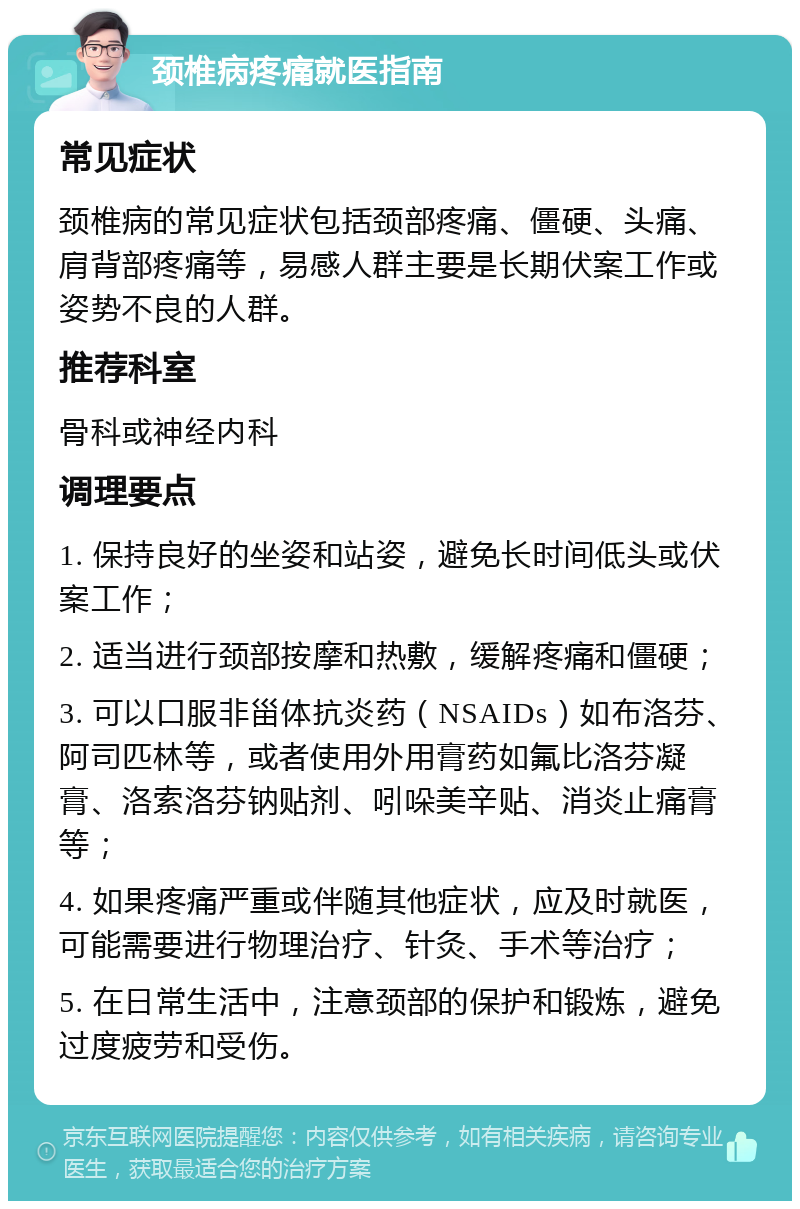 颈椎病疼痛就医指南 常见症状 颈椎病的常见症状包括颈部疼痛、僵硬、头痛、肩背部疼痛等，易感人群主要是长期伏案工作或姿势不良的人群。 推荐科室 骨科或神经内科 调理要点 1. 保持良好的坐姿和站姿，避免长时间低头或伏案工作； 2. 适当进行颈部按摩和热敷，缓解疼痛和僵硬； 3. 可以口服非甾体抗炎药（NSAIDs）如布洛芬、阿司匹林等，或者使用外用膏药如氟比洛芬凝膏、洛索洛芬钠贴剂、吲哚美辛贴、消炎止痛膏等； 4. 如果疼痛严重或伴随其他症状，应及时就医，可能需要进行物理治疗、针灸、手术等治疗； 5. 在日常生活中，注意颈部的保护和锻炼，避免过度疲劳和受伤。