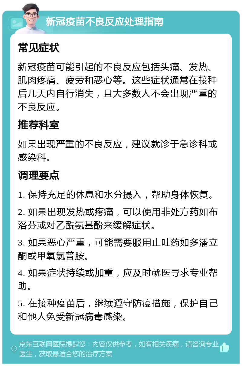 新冠疫苗不良反应处理指南 常见症状 新冠疫苗可能引起的不良反应包括头痛、发热、肌肉疼痛、疲劳和恶心等。这些症状通常在接种后几天内自行消失，且大多数人不会出现严重的不良反应。 推荐科室 如果出现严重的不良反应，建议就诊于急诊科或感染科。 调理要点 1. 保持充足的休息和水分摄入，帮助身体恢复。 2. 如果出现发热或疼痛，可以使用非处方药如布洛芬或对乙酰氨基酚来缓解症状。 3. 如果恶心严重，可能需要服用止吐药如多潘立酮或甲氧氯普胺。 4. 如果症状持续或加重，应及时就医寻求专业帮助。 5. 在接种疫苗后，继续遵守防疫措施，保护自己和他人免受新冠病毒感染。