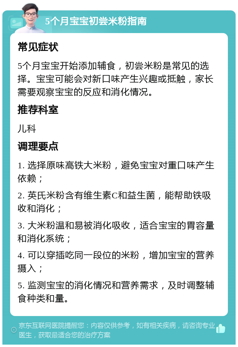 5个月宝宝初尝米粉指南 常见症状 5个月宝宝开始添加辅食，初尝米粉是常见的选择。宝宝可能会对新口味产生兴趣或抵触，家长需要观察宝宝的反应和消化情况。 推荐科室 儿科 调理要点 1. 选择原味高铁大米粉，避免宝宝对重口味产生依赖； 2. 英氏米粉含有维生素C和益生菌，能帮助铁吸收和消化； 3. 大米粉温和易被消化吸收，适合宝宝的胃容量和消化系统； 4. 可以穿插吃同一段位的米粉，增加宝宝的营养摄入； 5. 监测宝宝的消化情况和营养需求，及时调整辅食种类和量。