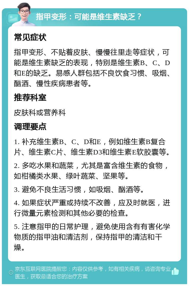 指甲变形：可能是维生素缺乏？ 常见症状 指甲变形、不贴着皮肤、慢慢往里走等症状，可能是维生素缺乏的表现，特别是维生素B、C、D和E的缺乏。易感人群包括不良饮食习惯、吸烟、酗酒、慢性疾病患者等。 推荐科室 皮肤科或营养科 调理要点 1. 补充维生素B、C、D和E，例如维生素B复合片、维生素C片、维生素D3和维生素E软胶囊等。 2. 多吃水果和蔬菜，尤其是富含维生素的食物，如柑橘类水果、绿叶蔬菜、坚果等。 3. 避免不良生活习惯，如吸烟、酗酒等。 4. 如果症状严重或持续不改善，应及时就医，进行微量元素检测和其他必要的检查。 5. 注意指甲的日常护理，避免使用含有有害化学物质的指甲油和清洁剂，保持指甲的清洁和干燥。