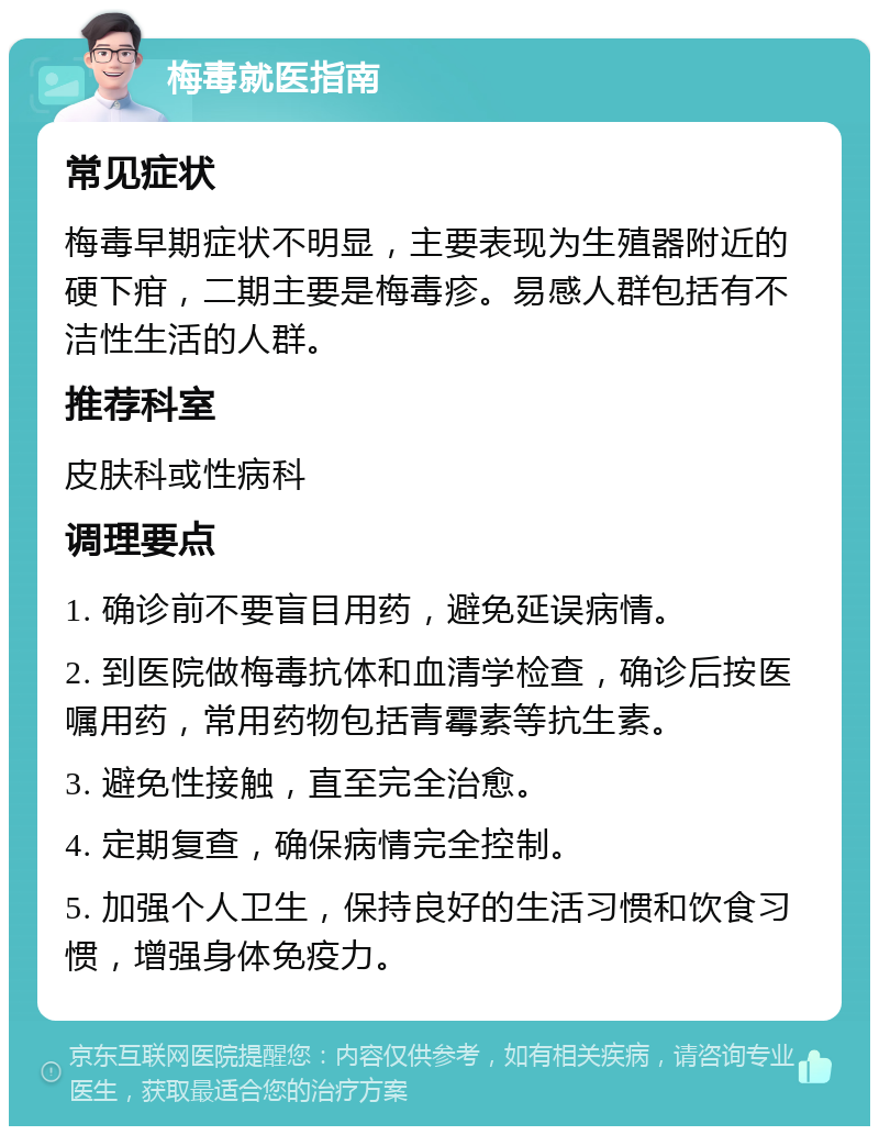 梅毒就医指南 常见症状 梅毒早期症状不明显，主要表现为生殖器附近的硬下疳，二期主要是梅毒疹。易感人群包括有不洁性生活的人群。 推荐科室 皮肤科或性病科 调理要点 1. 确诊前不要盲目用药，避免延误病情。 2. 到医院做梅毒抗体和血清学检查，确诊后按医嘱用药，常用药物包括青霉素等抗生素。 3. 避免性接触，直至完全治愈。 4. 定期复查，确保病情完全控制。 5. 加强个人卫生，保持良好的生活习惯和饮食习惯，增强身体免疫力。