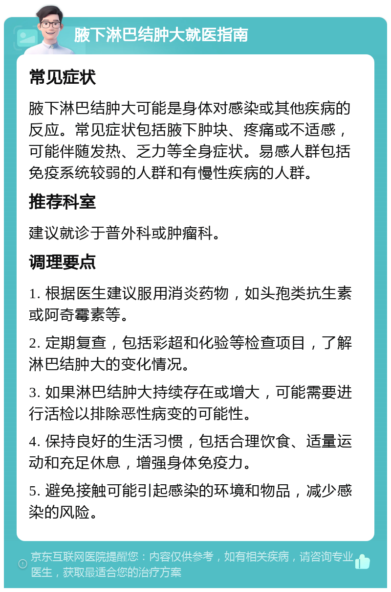 腋下淋巴结肿大就医指南 常见症状 腋下淋巴结肿大可能是身体对感染或其他疾病的反应。常见症状包括腋下肿块、疼痛或不适感，可能伴随发热、乏力等全身症状。易感人群包括免疫系统较弱的人群和有慢性疾病的人群。 推荐科室 建议就诊于普外科或肿瘤科。 调理要点 1. 根据医生建议服用消炎药物，如头孢类抗生素或阿奇霉素等。 2. 定期复查，包括彩超和化验等检查项目，了解淋巴结肿大的变化情况。 3. 如果淋巴结肿大持续存在或增大，可能需要进行活检以排除恶性病变的可能性。 4. 保持良好的生活习惯，包括合理饮食、适量运动和充足休息，增强身体免疫力。 5. 避免接触可能引起感染的环境和物品，减少感染的风险。