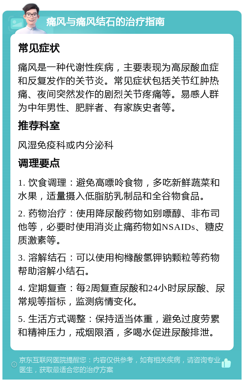 痛风与痛风结石的治疗指南 常见症状 痛风是一种代谢性疾病，主要表现为高尿酸血症和反复发作的关节炎。常见症状包括关节红肿热痛、夜间突然发作的剧烈关节疼痛等。易感人群为中年男性、肥胖者、有家族史者等。 推荐科室 风湿免疫科或内分泌科 调理要点 1. 饮食调理：避免高嘌呤食物，多吃新鲜蔬菜和水果，适量摄入低脂肪乳制品和全谷物食品。 2. 药物治疗：使用降尿酸药物如别嘌醇、非布司他等，必要时使用消炎止痛药物如NSAIDs、糖皮质激素等。 3. 溶解结石：可以使用枸橼酸氢钾钠颗粒等药物帮助溶解小结石。 4. 定期复查：每2周复查尿酸和24小时尿尿酸、尿常规等指标，监测病情变化。 5. 生活方式调整：保持适当体重，避免过度劳累和精神压力，戒烟限酒，多喝水促进尿酸排泄。