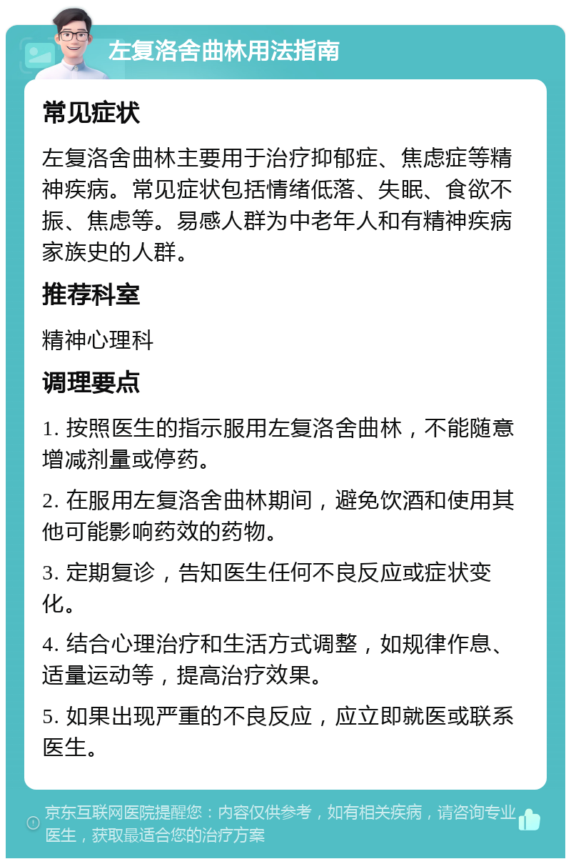 左复洛舍曲林用法指南 常见症状 左复洛舍曲林主要用于治疗抑郁症、焦虑症等精神疾病。常见症状包括情绪低落、失眠、食欲不振、焦虑等。易感人群为中老年人和有精神疾病家族史的人群。 推荐科室 精神心理科 调理要点 1. 按照医生的指示服用左复洛舍曲林，不能随意增减剂量或停药。 2. 在服用左复洛舍曲林期间，避免饮酒和使用其他可能影响药效的药物。 3. 定期复诊，告知医生任何不良反应或症状变化。 4. 结合心理治疗和生活方式调整，如规律作息、适量运动等，提高治疗效果。 5. 如果出现严重的不良反应，应立即就医或联系医生。