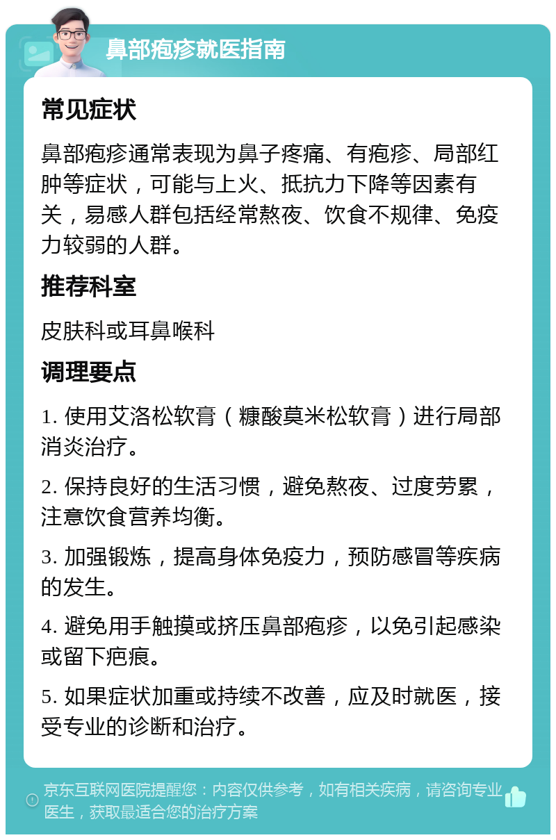 鼻部疱疹就医指南 常见症状 鼻部疱疹通常表现为鼻子疼痛、有疱疹、局部红肿等症状，可能与上火、抵抗力下降等因素有关，易感人群包括经常熬夜、饮食不规律、免疫力较弱的人群。 推荐科室 皮肤科或耳鼻喉科 调理要点 1. 使用艾洛松软膏（糠酸莫米松软膏）进行局部消炎治疗。 2. 保持良好的生活习惯，避免熬夜、过度劳累，注意饮食营养均衡。 3. 加强锻炼，提高身体免疫力，预防感冒等疾病的发生。 4. 避免用手触摸或挤压鼻部疱疹，以免引起感染或留下疤痕。 5. 如果症状加重或持续不改善，应及时就医，接受专业的诊断和治疗。