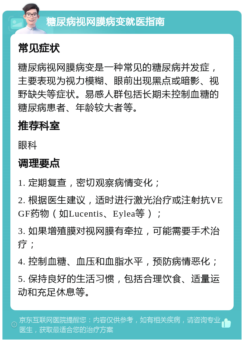 糖尿病视网膜病变就医指南 常见症状 糖尿病视网膜病变是一种常见的糖尿病并发症，主要表现为视力模糊、眼前出现黑点或暗影、视野缺失等症状。易感人群包括长期未控制血糖的糖尿病患者、年龄较大者等。 推荐科室 眼科 调理要点 1. 定期复查，密切观察病情变化； 2. 根据医生建议，适时进行激光治疗或注射抗VEGF药物（如Lucentis、Eylea等）； 3. 如果增殖膜对视网膜有牵拉，可能需要手术治疗； 4. 控制血糖、血压和血脂水平，预防病情恶化； 5. 保持良好的生活习惯，包括合理饮食、适量运动和充足休息等。