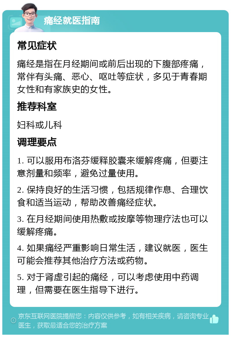 痛经就医指南 常见症状 痛经是指在月经期间或前后出现的下腹部疼痛，常伴有头痛、恶心、呕吐等症状，多见于青春期女性和有家族史的女性。 推荐科室 妇科或儿科 调理要点 1. 可以服用布洛芬缓释胶囊来缓解疼痛，但要注意剂量和频率，避免过量使用。 2. 保持良好的生活习惯，包括规律作息、合理饮食和适当运动，帮助改善痛经症状。 3. 在月经期间使用热敷或按摩等物理疗法也可以缓解疼痛。 4. 如果痛经严重影响日常生活，建议就医，医生可能会推荐其他治疗方法或药物。 5. 对于肾虚引起的痛经，可以考虑使用中药调理，但需要在医生指导下进行。